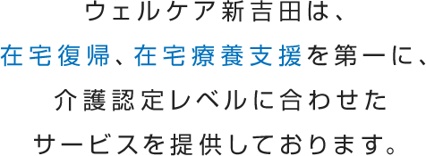 ウェルケア新吉田は、在宅復帰、在宅療養支援を第一に、介護認定レベルに合わせたサービスを提供しております。