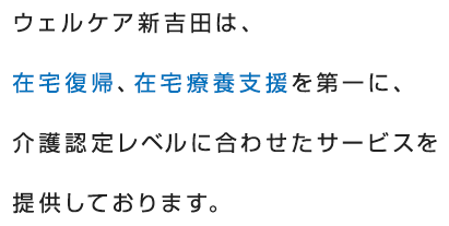 ウェルケア新吉田は、在宅復帰、在宅療養支援を第一に、介護認定レベルに合わせたサービスを提供しております。